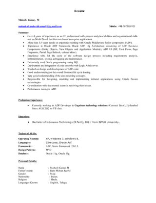 Resume
Mahesh Kumar. M
mahankali.maheshkumar01@gmail.com Mobile: +91-7672001921
Summary:
 Over 4 years of experience as an IT professional with proven analytical abilities and organizational skills
and on Multi-Tiered Architecture based enterprise applications.
 More than 3.5 years hands on experience working with Oracle Middleware fusion components (ADF).
 Experience in Oracle ADF Framework, Oracle ADF 11g Architecture consisting of ADF Business
Components (Entity Objects, View Objects and Application Module), ADF UI (JSF, Task Flows, Page
Fragments, Partial Page Refresh, colored skins).
 Experience with full life cycle of the software design process including requirements analysis,
implementation, testing, debugging and maintenance.
 Extensively used Oracle programming using SQL.
 Deployment and integration of code onto the web Logic Arial server.
 Worked on design and development of ADF code.
 Good understanding on the overall Contract life cycle leasing.
 Very good understanding of the data modeling concepts.
 Responsible for designing, modeling and implementing intranet applications using Oracle Fusion
technologies
 Co-ordination with the internal teams in resolving their issues.
 Performance tuning in ADF.
Profession Experience:
 Currently working as ADF Developer in Cognizant technology solutions (Contract Basis), Hyderabad
Since AUG 2012 to Till date.
Education:
 Bachelor of Information Technology (B.Tech), 2011 from JNTUH University.
Technical Skills:
Operating System: XP, windows 7, windows 8.
Languages: Core java, Oracle Adf.
Frameworks: ADF, Struts Framework 2.0/1.3.
Design Patterns: MVC
Database: Oracle 11g, Oracle 10g.
Personal Details:
Name : Mahesh Kumar M
Father’s name : Ram Mohan Rao M
Gender : Male.
Nationality : Indian.
Religion : Hindu.
Languages Known : English, Telugu.
 