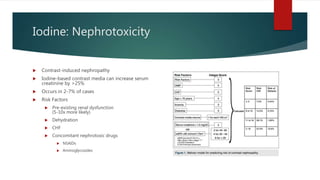 Iodine: Nephrotoxicity
 Contrast-induced nephropathy
 Iodine-based contrast media can increase serum
creatinine by >25%
 Occurs in 2-7% of cases
 Risk Factors
 Pre-existing renal dysfunction
(5-10x more likely)
 Dehydration
 CHF
 Concomitant nephrotoxic drugs
 NSAIDs
 Aminoglycosides
 