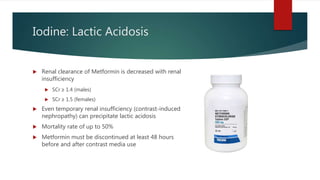 Iodine: Lactic Acidosis
 Renal clearance of Metformin is decreased with renal
insufficiency
 SCr ≥ 1.4 (males)
 SCr ≥ 1.5 (females)
 Even temporary renal insufficiency (contrast-induced
nephropathy) can precipitate lactic acidosis
 Mortality rate of up to 50%
 Metformin must be discontinued at least 48 hours
before and after contrast media use
 