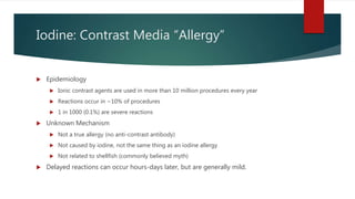 Iodine: Contrast Media “Allergy”
 Epidemiology
 Ionic contrast agents are used in more than 10 million procedures every year
 Reactions occur in ~10% of procedures
 1 in 1000 (0.1%) are severe reactions
 Unknown Mechanism
 Not a true allergy (no anti-contrast antibody)
 Not caused by iodine, not the same thing as an iodine allergy
 Not related to shellfish (commonly believed myth)
 Delayed reactions can occur hours-days later, but are generally mild.
 