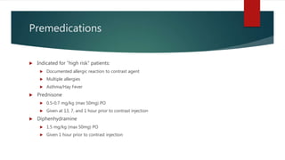 Premedications
 Indicated for “high risk” patients:
 Documented allergic reaction to contrast agent
 Multiple allergies
 Asthma/Hay Fever
 Prednisone
 0.5-0.7 mg/kg (max 50mg) PO
 Given at 13, 7, and 1 hour prior to contrast injection
 Diphenhydramine
 1.5 mg/kg (max 50mg) PO
 Given 1 hour prior to contrast injection
 