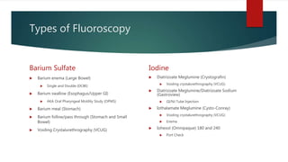 Types of Fluoroscopy
Barium Sulfate
 Barium enema (Large Bowel)
 Single and Double (DCBE)
 Barium swallow (Esophagus/Upper GI)
 AKA Oral Pharyngeal Motility Study (OPMS)
 Barium meal (Stomach)
 Barium follow/pass through (Stomach and Small
Bowel)
 Voiding Crystalurethrography (VCUG)
Iodine
 Diatrizoate Meglumine (Crystografin)
 Voiding crystalurethrography (VCUG)
 Diatrizoate Meglumine/Diatrizoate Sodium
(Gastroview)
 GI/NJ Tube Injection
 Iothalamate Meglumine (Cysto-Conray)
 Voiding crystalurethrography (VCUG)
 Enema
 Iohexol (Omnipaque) 180 and 240
 Port Check
 