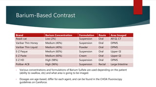 Barium-Based Contrast
Brand Barium Concentration Formulation Route Area Imaged
Readi-cat Low (2%) Suspension Oral All GI, CT
Varibar Thin Honey Medium (40%) Suspension Oral OPMS
Varibar Thin Liquid Medium (40%) Powder Oral OPMS
E-Z Paque Medium (60%) Suspension Oral Upper GI
E-Z Paste Medium (60%) Cream Oral Upper GI
E-Z HD High (98%) Suspension Oral OPMS
Polibar ACB High (96%) Suspension Rectal Large Intestine
• Various concentrations and formulations of Barium Sulfate are used depending on the patient
(ability to swallow, etc) and what area is going to be imaged.
• Dosages are age-based, differ for each agent, and can be found in the CHOA Fluoroscopy
guidelines on Careforce.
 