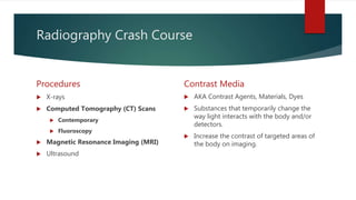 Radiography Crash Course
Procedures
 X-rays
 Computed Tomography (CT) Scans
 Contemporary
 Fluoroscopy
 Magnetic Resonance Imaging (MRI)
 Ultrasound
Contrast Media
 AKA Contrast Agents, Materials, Dyes
 Substances that temporarily change the
way light interacts with the body and/or
detectors.
 Increase the contrast of targeted areas of
the body on imaging.
 
