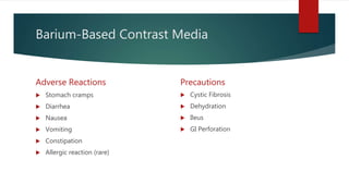 Barium-Based Contrast Media
Adverse Reactions
 Stomach cramps
 Diarrhea
 Nausea
 Vomiting
 Constipation
 Allergic reaction (rare)
Precautions
 Cystic Fibrosis
 Dehydration
 Ileus
 GI Perforation
 