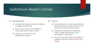 Gadolinium-Based Contrast
 Paramagnetism
 Increases the magnetic moment parallel to
an applied external field
 Causes radio waves to be amplified in
those areas which creates contrast
 Gadolinium is by far the most
paramagnetic element
 Toxicity
 Free Gadolinium is a toxic heavy metal with
physical properties similar to Calcium and
can act as a calcium channel blocker.
 Gadolinium molecules are chelated to
create a stable complex that is both
paramagnetic and nontoxic.
 Characteristics which affect the stability of
chelated molecules include Structure and
Charge
 