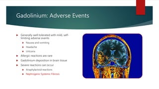 Gadolinium: Adverse Events
 Generally well tolerated with mild, self-
limiting adverse events
 Nausea and vomiting
 Headache
 Urticaria
 Allergic reactions are rare
 Gadolinium deposition in brain tissue
 Severe reactions can occur
 Anaphylactoid reactions
 Nephrogenic Systemic Fibrosis
 