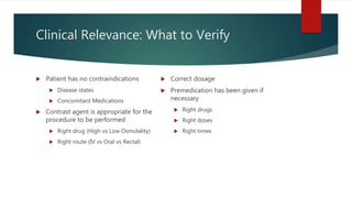 Clinical Relevance: What to Verify
 Patient has no contraindications
 Disease states
 Concomitant Medications
 Contrast agent is appropriate for the
procedure to be performed
 Right drug (High vs Low Osmolality)
 Right route (IV vs Oral vs Rectal)
 Correct dosage
 Premedication has been given if
necessary
 Right drugs
 Right doses
 Right times
 