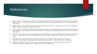 References
 Brown, Jeffery. "The Pharmacist's Role in Promoting the Safe Use of Gadolinium-based Contrast Agents: Overview
of Best Practices." American Society of Health-System Pharmacists Continuing Education. 27 June 2016. Web. 21
Sept. 2016.
 Daniel Chernoff. "Principles of Magnetic Resonance Imaging." Ed. Nestor L. Muller and Susan B. Yeon. UpToDate.
Wolters Kluwer, 2 Mar. 2016. Web. 30 Sept. 2016.
 Hong, Sandra J. "Immediate Hypersensitivity Reactions to Radiocontrast Media: Clinical Manifestations, Diagnosis,
and Treatment." Ed. N. Franklin Adkinson and Anna M. Feldweg. UpToDate. Wolters Kluwer, 16 Oct. 2015. Web. 30
Sept. 2016.
 Kent, Ed. "Best Practices in the Use of Iodinated Contrast Media in the Clinical Setting: What the Pharmacist Needs
to Know." American Society of Health-System Pharmacists Continuing Education. 28 Mar. 2016. Web. 21 Sept.
2016.
 Radiological Society of North America (RSNA) and American College of Radiology (ACR). "Contrast
Materials." Patient Safety. Radiological Society of North America, Inc., 17 Mar. 2016. Web. 30 Sept. 2016.
 Rudnick, Michael R. "Prevention of Contrast-induced Nephropathy." Ed. Paul M. Palevsky and Alice M.
Sheridan. UpToDate. Wolters Kluwer, 18 Mar. 2016. Web. 30 Sept. 2016.
 