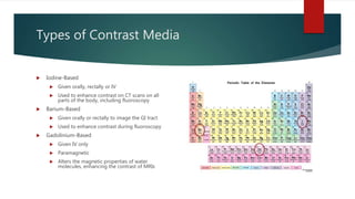 Types of Contrast Media
 Iodine-Based
 Given orally, rectally or IV
 Used to enhance contrast on CT scans on all
parts of the body, including fluoroscopy
 Barium-Based
 Given orally or rectally to image the GI tract
 Used to enhance contrast during fluoroscopy
 Gadolinium-Based
 Given IV only
 Paramagnetic
 Alters the magnetic properties of water
molecules, enhancing the contrast of MRIs
 