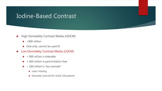 Iodine-Based Contrast
 High Osmolality Contrast Media (HOCM)
 >900 mOsm
 Oral only, cannot be used IV
 Low Osmolality Contrast Media (LOCM)
 < 900 mOsm is tolerable
 < 600 mOsm is pain/irritation-free
 ~ 260 mOsm is “Iso-osmolar”
 Least irritating
 Generally reserved for Sickle Cell patients
 