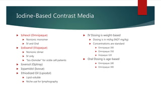 Iodine-Based Contrast Media
 Iohexol (Omnipaque)
 Nonionic monomer
 IV and Oral
 Iodixanol (Visipaque)
 Nonionic dimer
 IV only
 “Iso-Osmolar” for sickle cell patients
 Ioversol (Optiray)
 Iopamidol (Isovue)
 Ethiodized Oil (Lipiodol)
 Lipid-soluble
 Niche use for lymphography
 IV Dosing is weight-based
 Dosing is in ml/kg (NOT mg/kg)
 Concentrations are standard
 Omnipaque 300
 Omnipaque 350
 Visipaque 320
 Oral Dosing is age-based
 Omnipaque 180
 Omnipaque 300
 
