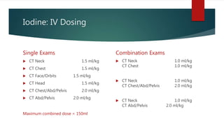 Iodine: IV Dosing
Single Exams
 CT Neck 1.5 ml/kg
 CT Chest 1.5 ml/kg
 CT Face/Orbits 1.5 ml/kg
 CT Head 1.5 ml/kg
 CT Chest/Abd/Pelvis 2.0 ml/kg
 CT Abd/Pelvis 2.0 ml/kg
Combination Exams
 CT Neck 1.0 ml/kg
CT Chest 1.0 ml/kg
 CT Neck 1.0 ml/kg
CT Chest/Abd/Pelvis 2.0 ml/kg
 CT Neck 1.0 ml/kg
CT Abd/Pelvis 2.0 ml/kg
Maximum combined dose = 150ml
 