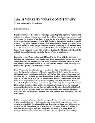 John 11 VERSE BY VERSE COMMENTARY 
Written and edited by Glenn Pease 
INTRODUCTION: 
Here is the climax of the series of seven signs. Jesus began his signs at a wedding and 
ends them at a funeral. Jesus prevented the wedding from becoming a disaster, and 
he changed the disaster of the funeral into the joy of a wedding. In both miracles 
Jesus is meeting the needs of a family. This family of three single people was special 
to Jesus. They loved him and he loved them. They took him in and gave him a place 
of refuge where he could escape from the constant clamoring of the crowds. They 
cooked for him, cared for him, conversed with him, and listened to him teach in that 
home. There was good reason why he picked Lazarus for his demonstration of the 
ultimate power that showed him to be the Son of God as he claimed. 
Constable wrote, “Jesus had presented Himself as the Water of Life, the Bread of 
Life, and the Light of Life. Now He revealed Himself as the resurrection and the life. 
This was the seventh and last of Jesus' miraculous signs that John recorded, and it 
was the most powerful revelation of His true identity. It shows Jesus' authority over 
humankind's greatest and last enemy, death." 
Pink, "The darker the night, the more manifest the light which illumines it. The 
more the depravity and enmity of Israel were exhibited, the brighter the testimony 
which God caused to be borne to the glory of His Son. The end was almost reached, 
therefore did the Lord now perform His mightiest work of all—save only the laying 
down of His own life, which was the wonder of all wonders. Six miracles (or as John 
terms them, "signs") had already been wrought by Him, but at Bethany He does 
that which displayed His Divine power in a superlative way. Previously we have seen 
Him turning water into wine, healing the nobleman’s son, restoring the impotent 
man, multiplying the loaves and fishes, walking on the sea, giving sight to the blind 
man; but here he raises the dead, yea, brings back to life one who had lain in the 
grave four days. Fitting climax was this, and most suitably is it the seventh "sign" in 
this Gospel." 
R. Brown wrote, "All Jesus’ miracles are signs of what he is and what he has come 
to give man, but in none of them does the sign more closely approach the reality 
than in the gift of life. The physical life that Jesus gives to Lazarus is still not in the 
realm of the life from above, but it is so close to that realm that it may be said to 
conclude the ministry of signs and inaugurate the ministry of glory. Thus, the 
raising of Lazarus provides an ideal transition, the last sign in the Book of Signs 
 