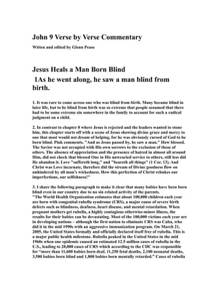 John 9 Verse by Verse Commentary 
Witten and edited by Glenn Pease 
Jesus Heals a Man Born Blind 
1As he went along, he saw a man blind from 
birth. 
1. It was rare to come across one who was blind from birth. Many became blind in 
later life, but to be blind from birth was so extreme that people assumed that there 
had to be some extreme sin somewhere in the family to account for such a radical 
judgment on a child. 
2. In contrast to chapter 8 where Jesus is rejected and the leaders wanted to stone 
him, this chapter starts off with a scene of Jesus showing divine grace and mercy to 
one that most would not dream of helping, for he was obviously cursed of God to be 
born blind. Pink comments, "And as Jesus passed by, he saw a man." How blessed. 
The Savior was not occupied with His own sorrows to the exclusion of those of 
others. The absence of appreciation and the presence of hatred in almost all around 
Him, did not check that blessed One in His unwearied service to others, still less did 
He abandon it. Love "suffereth long," and "beareth all things" (1 Cor. 13). And 
Christ was Love incarnate, therefore did the stream of Divine goodness flow on 
unhindered by all man’s wickedness. How this perfection of Christ rebukes our 
imperfections, our selfishness!" 
3. I share the following paragraph to make it clear that many babies have been born 
blind even in our country due to no sin related activity of the parents. 
"The World Health Organization estimates that about 100,000 children each year 
are born with congenital rubella syndrome (CRS), a major cause of severe birth 
defects such as blindness, deafness, heart disease, and mental retardation. When 
pregnant mothers get rubella, a highly contagious otherwise-minor illness, the 
results for their babies can be devastating. Most of the 100,000 victims each year are 
in developing nations – although the first nation to eliminate CRS was Cuba, who 
did it in the mid 1990s with an aggressive immunization program. On March 21, 
2005, the United States formally and officially declared itself free of rubella. This is 
a major public health milestone. Rubella peaked in the United States in the mid 
1960s when one epidemic caused an estimated 12.5 million cases of rubella in the 
U.S., leading to 20,000 cases of CRS which according to the CDC was responsible 
for “more than 11,600 babies born deaf, 11,250 fetal deaths, 2,100 neonatal deaths, 
3,580 babies born blind and 1,800 babies born mentally retarded.” Cases of rubella 
 