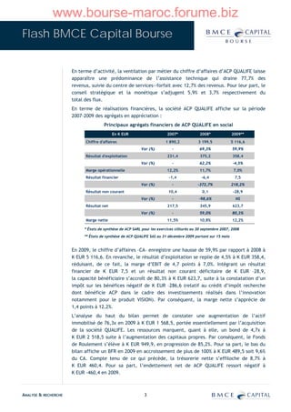 www.bourse-maroc.forume.biz
Flash BMCE Capital Bourse


                      En terme d’activité, la ventilation par métier du chiffre d’affaires d’ACP QUALIFE laisse
                      apparaître une prédominance de l’assistance technique qui draine 77,7% des
                      revenus, suivie du centre de services—forfait avec 12,7% des revenus. Pour leur part, le
                      conseil stratégique et la monétique s’adjugent 5,9% et 3,7% respectivement du
                      total des flux.
                      En terme de réalisations financières, la société ACP QUALIFE affiche sur la période
                      2007-2009 des agrégats en appréciation :
                                      Principaux agrégats financiers de ACP QUALIFE en social
                                           En K EUR                      2007*             2008*             2009**
                            Chiffre d'affaires                          1 890,2           3 199,5            5 116,6
                                                          Var (%)          -               69,3%             59,9%
                            Résultat d'exploitation                      231,4             375,2             358,4
                                                          Var (%)          -               62,2%             -4,5%
                            Marge opérationnelle                        12,2%              11,7%              7,0%
                            Résultat financier                           -1,4               -6,4              7,5
                                                          Var (%)          -              -372,7%            218,2%
                            Résultat non courant                         10,4               0,1               -28,9
                                                          Var (%)          -              -98,6%               NS
                            Résultat net                                 217,5             345,9             623,7
                                                          Var (%)          -               59,0%             80,3%
                            Marge nette                                 11,5%              10,8%             12,2%

                           * États de synthèse de ACP SARL pour les exercices clôturés au 30 septembre 2007, 2008
                           ** États de synthèse de ACP QUALIFE SAS au 31 décembre 2009 portant sur 15 mois


                      En 2009, le chiffre d’affaires –CA– enregistre une hausse de 59,9% par rapport à 2008 à
                      K EUR 5 116,6. En revanche, le résultat d’exploitation se replie de 4,5% à K EUR 358,4,
                      réduisant, de ce fait, la marge d’EBIT de 4,7 points à 7,0%. Intégrant un résultat
                      financier de K EUR 7,5 et un résultat non courant déficitaire de K EUR –28,9,
                      la capacité bénéficiaire s’accroît de 80,3% à K EUR 623,7, suite à la constatation d’un
                      impôt sur les bénéfices négatif de K EUR –286,6 (relatif au crédit d’impôt recherche
                      dont bénéficie ACP dans le cadre des investissements réalisés dans l’innovation
                      notamment pour le produit VISION). Par conséquent, la marge nette s’apprécie de
                      1,4 points à 12,2%.
                      L’analyse du haut du bilan permet de constater une augmentation de l’actif
                      immobilisé de 76,3x en 2009 à K EUR 1 568,5, portée essentiellement par l’acquisition
                      de la société QUALIFE. Les ressources marquent, quant à elle, un bond de 4,7x à
                      K EUR 2 518,5 suite à l’augmentation des capitaux propres. Par conséquent, le Fonds
                      de Roulement s’élève à K EUR 949,9, en progression de 85,2%. Pour sa part, le bas du
                      bilan affiche un BFR en 2009 en accroissement de plus de 100% à K EUR 489,5 soit 9,6%
                      du CA. Compte tenu de ce qui précède, la trésorerie nette s’effiloche de 8,7% à
                      K EUR 460,4. Pour sa part, l’endettement net de ACP QUALIFE ressort négatif à
                      K EUR -460,4 en 2009.



ANALYSE & RECHERCHE                                         3
 
