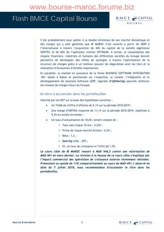 www.bourse-maroc.forume.biz
Flash BMCE Capital Bourse


                      C’est probablement pour pallier à la double étroitesse de son marché domestique et
                      des marges qui y sont générées que IB MAROC s’est ouverte à partir de 2009 à
                      l’international à travers l’acquisition de 44% du capital de la société algérienne
                      SERITEC et de 60% de l’opérateur ivoirien OPTIMUM. A terme, la consolidation des
                      moyens financiers, matériels et humains des différentes sociétés du Groupe devrait
                      permettre de développer des effets de synergies à travers l’optimisation de la
                      structure de charges grâce à un meilleur pouvoir de négociation avec les tiers et la
                      réalisation d’économies d’échelle importantes.
                      En parallèle, la montée en puissance de la filiale BUSINESS SOFTWARE INTEGRATION
                      –BSI– basée à Rabat et positionnée sur l’expertise, le conseil, l’intégration et le
                      développement de solutions Software (ERP, logiciels d’offshoring) pourrait renforcer
                      les niveaux de marges futurs du Groupe.


                      Un titre à accumuler dans les portefeuilles
                      Valorisé par les DCF sur la base des hypothèses suivantes :
                          •   Un TCAM du chiffre d’affaires de 5,1% sur la période 2010-2019 ;
                          •   Une marge d’EBITDA moyenne de 11,1% sur la période 2010-2019, stabilisée à
                              9,2% en année terminale ;
                          •   Un taux d’actualisation de 10,6%, tenant compte de :
                                    ◊ Taux sans risque 10 ans : 4,24% ;
                                    ◊ Prime de risque marché Actions : 6,5% ;
                                    ◊ Bêta : 1,2 ;
                                    ◊ Gearing cible : 20% ;
                                    ◊ Et, un taux de croissance à l’infini de 1,5%.
                      Le cours cible de IB MAROC ressort à MAD 546,5 contre une valorisation de
                      MAD 401 en mars dernier. La révision à la hausse de ce cours cible s’explique par
                      l’impact commercial des opérations de croissance externe récemment réalisées.
                      Présentant un upside de 11% comparativement au cours de MAD 491,1 observé en
                      date du 7 juillet 2010, nous recommandons d’accumuler le titre dans les
                      portefeuilles.




ANALYSE & RECHERCHE                                    3
 