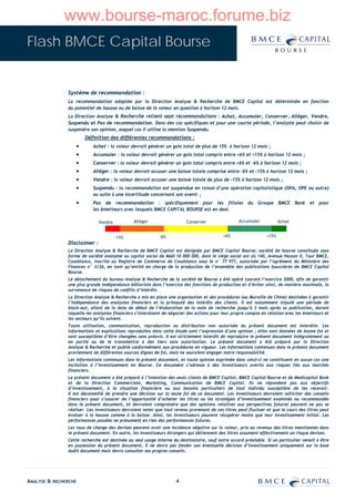 www.bourse-maroc.forume.biz
Flash BMCE Capital Bourse


               Système de recommandation :
               La recommandation adoptée par la Direction Analyse & Recherche de BMCE Capital est déterminée en fonction
               du potentiel de hausse ou de baisse de la valeur en question à horizon 12 mois.
               La Direction Analyse & Recherche retient sept recommandations : Achat, Accumuler, Conserver, Alléger, Vendre,
               Suspendu et Pas de recommandation. Dans des cas spécifiques et pour une courte période, l’analyste peut choisir de
               suspendre son opinion, auquel cas il utilise la mention Suspendu.
                       Définition des différentes recommandations :
                  •        Achat : la valeur devrait générer un gain total de plus de 15% à horizon 12 mois ;
                  •        Accumuler : la valeur devrait générer un gain total compris entre +6% et +15% à horizon 12 mois ;
                  •        Conserver : la valeur devrait générer un gain total compris entre +6% et –6% à horizon 12 mois ;
                  •        Alléger : la valeur devrait accuser une baisse totale comprise entre -6% et -15% à horizon 12 mois ;
                  •        Vendre : la valeur devrait accuser une baisse totale de plus de -15% à horizon 12 mois ;
                  •        Suspendu : la recommandation est suspendue en raison d’une opération capitalistique (OPA, OPE ou autre)
                           ou suite à une incertitude concernant son avenir ;
                  •        Pas de recommandation : spécifiquement pour les filiales du Groupe BMCE Bank et pour
                           les émetteurs avec lesquels BMCE CAPITAL BOURSE est en deal.

                              Vendre           Alléger                   Conserver                 Accumuler            Achat


                                       -15%                 -6%                            +6%                   +15%
               Disclaimer :
               La Direction Analyse & Recherche de BMCE Capital est désignée par BMCE Capital Bourse, société de bourse constituée sous
               forme de société anonyme au capital social de MAD 10 000 000, dont le siège social est sis 140, Avenue Hassan II, Tour BMCE,
               Casablanca, inscrite au Registre de Commerce de Casablanca sous le n° 77 971, autorisée par l’agrément du Ministère des
               Finances n° 3/26, en tant qu’entité en charge de la production de l’ensemble des publications boursières de BMCE Capital
               Bourse.
               Le détachement du bureau Analyse & Recherche de la société de Bourse a été opéré courant l’exercice 2000, afin de garantir
               une plus grande indépendance éditoriale dans l’exercice des fonctions de production et d’éviter ainsi, de manière maximale, la
               survenance de risques de conflits d’intérêts.
               La Direction Analyse & Recherche a mis en place une organisation et des procédures (ou Muraille de Chine) destinées à garantir
               l’indépendance des analystes financiers et la primauté des intérêts des clients. Il est notamment stipulé une période de
               black-out, allant de la date de début de l’élaboration de la note de recherche jusqu’à 3 mois après sa publication, durant
               laquelle les analystes financiers s’interdisent de négocier des actions pour leur propre compte en relation avec les émetteurs et
               les secteurs qu’ils suivent.
               Toute utilisation, communication, reproduction ou distribution non autorisée du présent document est interdite. Les
               informations et explications reproduites dans cette étude sont l’expression d’une opinion ; elles sont données de bonne foi et
               sont susceptibles d’être changées sans préavis. Il est strictement interdit de reproduire le présent document intégralement ou
               en partie ou de le transmettre à des tiers sans autorisation. Le présent document a été préparé par la Direction
               Analyse & Recherche et publié conformément aux procédures en vigueur. Les informations contenues dans le présent document
               proviennent de différentes sources dignes de foi, mais ne sauraient engager notre responsabilité.
               Les informations contenues dans le présent document, et toute opinion exprimée dans celui-ci ne constituent en aucun cas une
               incitation à l’investissement en Bourse. Ce document s’adresse à des investisseurs avertis aux risques liés aux marchés
               financiers.
               Le présent document a été préparé à l’intention des seuls clients de BMCE Capital, BMCE Capital Bourse et de Medicapital Bank
               et de la Direction Commerciale, Marketing, Communication de BMCE Capital. Ils ne répondent pas aux objectifs
               d’investissement, à la situation financière ou aux besoins particuliers de tout individu susceptible de les recevoir.
               Il est déconseillé de prendre une décision sur la seule foi de ce document. Les investisseurs devraient solliciter des conseils
               financiers pour s’assurer de l’opportunité d’acheter les titres ou les stratégies d’investissement examinés ou recommandés
               dans le présent document, et devraient comprendre que des opinions relatives aux perspectives futures peuvent ne pas se
               réaliser. Les investisseurs devraient noter que tout revenu provenant de ces titres peut fluctuer et que le cours des titres peut
               évoluer à la hausse comme à la baisse. Ainsi, les investisseurs peuvent récupérer moins que leur investissement initial. Les
               performances passées ne présument en rien des performances futures.
               Les taux de change des devises peuvent avoir une incidence négative sur la valeur, prix ou revenus des titres mentionnés dans
               le présent document. En outre, les investisseurs étrangers qui détiennent des titres assument effectivement un risque devises.
               Cette recherche est destinée au seul usage interne du destinataire, sauf notre accord préalable. Si un particulier venait à être
               en possession du présent document, il ne devra pas fonder son éventuelle décision d’investissement uniquement sur la base
               dudit document mais devra consulter ses propres conseils.




ANALYSE & RECHERCHE                                                 4
 