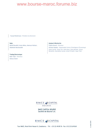 www.bourse-maroc.forume.biz




Youssef Benkirane - Président du Directoire




Sales                                                        Analyse & Recherche
Mehdi Bouabid, Anass Mikou, Mamoun Kettani,                  Fadwa Housni - Directeur
Abdelilah Moutassedik                                        Hicham Saadani – Responsable Centre d’Intelligence Économique
                                                             Zahra Lazrak, Zineb Tazi, Aida Alami, Ghita Benider, Amine
                                                             Bentahila, Nasreddine Lazrak, Ismail El Kadiri, Hajar Tahri

Trading Electronique
Badr Tahri – Directeur
Hamza Chami




                                              BMCE CAPITAL BOURSE
                                              Société de Bourse S.A.
                                                                                                                             © Juillet 2010




             Tour BMCE, Rond Point Hassan II, Casablanca — Tél : +212 22 49 89 76 - Fax +212 22 26 98 60
 