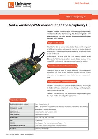 The PiIoT is a WAN communications board which provides an HSPA
wireless interface for the Raspberry Pi 2. Conforming to the HAT
specification, the PiIoT also provides location information using an
on-board GNSS solution.
The PiIoT is able to communicate with the Raspberry Pi using serial
or USB communications, with separate channels for control, data and
location data. It can be powered by the Raspberry Pi, or a separate power
supply can be used.
When used in CDC-ECM mode over USB, the PiIoT presents as an
Ethernet-like WAN device, simplifying control of data sessions. In this
mode, PPP is not required; a simple command initiates the session.
The GNSS engine is based on SiRF V technology. GNSS data can be
transferred over serial or USB interfaces, providing accurate location
information for your application. It can also be used to provide accurate
time.
The PiIoT can also be used to transfer MQTT data from a Raspberry Pi
to the Sierra Wireless AirVantage® service, offering a rapidly deployable
device-to-cloud architecture.
The PiIoT uses a number of I/Os; the remainder are passed through on
the 40-pin headers for use by other applications.
PiIoT Data Sheet
PiIoT for Raspberry Pi
Add a wireless WAN connection to the Raspberry Pi
Highly versatile design
Fast and accurate time and location tracking
Compatible with IoT Acceleration Platform
EMBEDDED WIRELESS MODULE Sierra Wireless HL8548-G
FREQUENCY BANDS
HSPA — B1 (2100MHz) / B2 (1900MHz) / B5 (850MHz) / B6 (850MHz) / B8 (900MHz) / B19 (800MHz)
EDGE/GPRS — 850/900/1800/1900MHz
3G PROTOCOLS WCDMA (UMTS), HSDPA, HSUPA, HSPA+
GNSS SUPPORT SiRF V GPS + GLONASS
INTERFACES Serial, USB (CDC-ACM, CDC-ECM)
SIM 3V Micro-SIM
POWER From Raspberry Pi or direct (can also power Raspberry Pi)
AT COMMAND INTERFACE 3GPP 27.007 standard, plus proprietary extended commands
IP STACK On-board or Raspberry Pi
Technical specification
© 2015 All rights reserved. Linkwave Technologies Ltd.
 