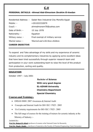C.V
PERSONAL DETAILS: -Ahmed Abd-Elmoniem Ibrahim El-Awdan
Residential Address: - Sadat New Industrial City Monofia Egypt
Mobile: - +201022332879
Email: - ahmedmonem78@yahoo.com
Date of Birth: - 15 July 1978
Nationality: - Egyptian
Military status: - Final exempt of military service
Marital status: - Married and with three children
CAREER OBJECTIVE
To expand and Take advantage of my skills and my experience of ceramic
industry and its complementary industries by applying some excellent ideas
that have been tried successfully through superior research team and
participation in your work outstanding team to raise the level of the product
from production, sorting and quality.
EDUCATION
October 1997 – July 2001
Bachelor of Science
With very good degree
EL-AZHAR University
Chemistry Department
Special Chemistry
Courses and Training:-
 OHSAS I800I: 2007 Awareness & Internal Audit
 Concepts and Internal Audit for ISO /IEC 17025 : 2005
 Un Certainty requirements for ISO /IEC 17025 : 2005
 The full range of courses for the training of trainers for ceramic industry at the
Ministry of Industry :-
Lecturers by:-
Prof. Dr. Bahgat EL-Kholi (professor of ceramic at the National Center for Research),
Prof. Dr. Magdy Abadir (professor of materials at the Faculty of Chemical Engineering, Cairo University)
 