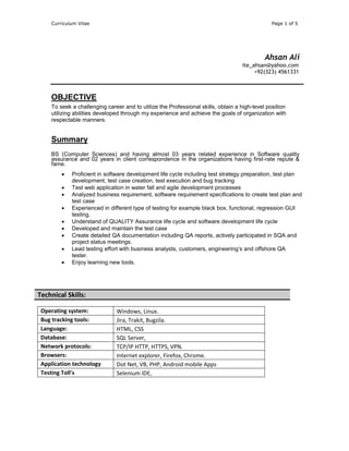 Curriculum Vitae Page 1 of 5
Ahsan Ali
ite_ahsan@yahoo.com
+92(323) 4561331
OBJECTIVE
To seek a challenging career and to utilize the Professional skills, obtain a high-level position
utilizing abilities developed through my experience and achieve the goals of organization with
respectable manners.
Summary
BS (Computer Sciences) and having almost 03 years related experience in Software quality
assurance and 02 years in client correspondence in the organizations having first-rate repute &
fame.
 Proficient in software development life cycle including test strategy preparation, test plan
development, test case creation, test execution and bug tracking
 Test web application in water fall and agile development processes
 Analyzed business requirement, software requirement specifications to create test plan and
test case
 Experienced in different type of testing for example black box, functional, regression GUI
testing,
 Understand of QUALITY Assurance life cycle and software development life cycle
 Developed and maintain the test case
 Create detailed QA documentation including QA reports, actively participated in SQA and
project status meetings.
 Lead testing effort with business analysts, customers, engineering’s and offshore QA
tester.
 Enjoy learning new tools.
Operating system: Windows, Linux.
Bug tracking tools: Jira, Trakit, Bugzila.
Language: HTML, CSS
Database: SQL Server,
Network protocols: TCP/IP HTTP, HTTPS, VPN.
Browsers: Internet explorer, Firefox, Chrome.
Application technology Dot Net, VB, PHP, Android mobile Apps
Testing Toll's Selenium IDE,
Technical Skills:
 