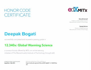 HONOR CODE
CERTIFICATE
Deepak Bogati
successfully completed and received a passing grade in
12.340x: Global Warming Science
a course of study offered by MITx, an online learning
initiative of The Massachusetts Institute of Technology through edX.
HONOR CODE CERTIFICATE
Issued Nov 14th, 2015
Verify the authenticity of this certificate at
https://verify.edx.org/cert/d7bbcce358f14hg086 7 a1 8efb296ae
251
MIT>r
Kerry Emanuel
Professor of Atmospheric Science
Massachusetts Institute of Technology
Sanjay Sarma
Director of Digital Learning
Massachusetts Institute of Technology
 