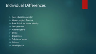Individual Differences
 Age, education, gender
 Abuse, neglect. Trauma
 Race. Ethnicity, sexual identity
 Temperament
 Parenting style
 Illness
 Disabilities
 Substance abuse
 Culture
 Getting stuck
 