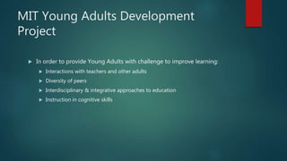 MIT Young Adults Development
Project
 In order to provide Young Adults with challenge to improve learning:
 Interactions with teachers and other adults
 Diversity of peers
 Interdisciplinary & integrative approaches to education
 Instruction in cognitive skills
 