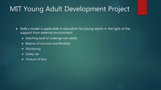 MIT Young Adult Development Project
 Kolb’s model is applicable in education for young adults in the light of the
support from external environment
 Matching level of challenge with ability
 Balance of structure and flexibility
 Monitoring
 Safety net
 Tincture of time
 