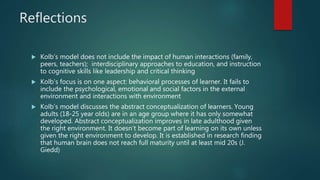 Reflections
 Kolb’s model does not include the impact of human interactions (family,
peers, teachers); interdisciplinary approaches to education, and instruction
to cognitive skills like leadership and critical thinking
 Kolb’s focus is on one aspect: behavioral processes of learner. It fails to
include the psychological, emotional and social factors in the external
environment and interactions with environment
 Kolb’s model discusses the abstract conceptualization of learners. Young
adults (18-25 year olds) are in an age group where it has only somewhat
developed. Abstract conceptualization improves in late adulthood given
the right environment. It doesn’t become part of learning on its own unless
given the right environment to develop. It is established in research finding
that human brain does not reach full maturity until at least mid 20s (J.
Giedd)
 