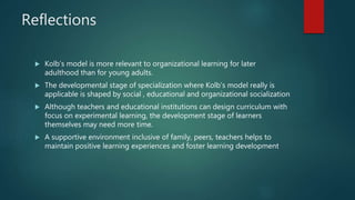 Reflections
 Kolb’s model is more relevant to organizational learning for later
adulthood than for young adults.
 The developmental stage of specialization where Kolb’s model really is
applicable is shaped by social , educational and organizational socialization
 Although teachers and educational institutions can design curriculum with
focus on experimental learning, the development stage of learners
themselves may need more time.
 A supportive environment inclusive of family, peers, teachers helps to
maintain positive learning experiences and foster learning development
 