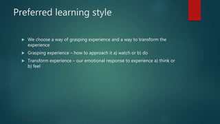 Preferred learning style
 We choose a way of grasping experience and a way to transform the
experience
 Grasping experience – how to approach it a) watch or b) do
 Transform experience – our emotional response to experience a) think or
b) feel
 