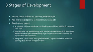 3 Stages of Development
 Various factors influence a person’s preferred style.
 Age improves propensity to reconcile and integrate
 Development stages:
 Acquisition – birth to adolescence, development of basic abilities & cognitive
structures
 Specialization – schooling, early work and personal experiences of adulthood,
development of specialized learning style shaped by social educational and
organizational socialization
 Integration – mid career through to later lifer, expression of non dominant
learning style at work and personal life
 