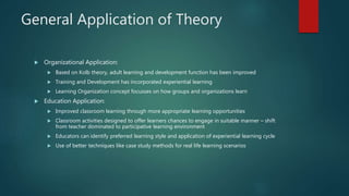 General Application of Theory
 Organizational Application:
 Based on Kolb theory, adult learning and development function has been improved
 Training and Development has incorporated experiential learning
 Learning Organization concept focusses on how groups and organizations learn
 Education Application:
 Improved classroom learning through more appropriate learning opportunities
 Classroom activities designed to offer learners chances to engage in suitable manner – shift
from teacher dominated to participative learning environment
 Educators can identify preferred learning style and application of experiential learning cycle
 Use of better techniques like case study methods for real life learning scenarios
 