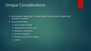 Unique Considerations
 Development takes place in “good enough” environment coupled with
biological timetable
 Young Adults have:
 More complex thinking
 Appreciation for diverse views
 Mutuality in relationship
 Emotional regulation
 Risk taking and decision making
 caveats
 