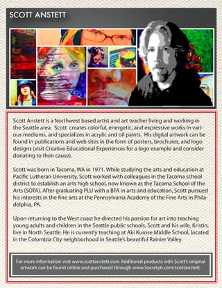 Scott Anstett is a Northwest based artist and art teacher living and working in
the Seattle area. Scott creates colorful, energetic, and expressive works in vari-
ous mediums, and specializes in acrylic and oil paints. His digital artwork can be
found in publications and web sites in the form of posters, brochures, and logo
designs (visit Creative Educational Experiences for a logo example and consider
donating to their cause).
Scott was born in Tacoma, WA in 1971. While studying the arts and education at
Pacific Lutheran University, Scott worked with colleagues in the Tacoma school
district to establish an arts high school, now known as the Tacoma School of the
Arts (SOTA). After graduating PLU with a BFA in arts and education, Scott pursued
his interests in the fine arts at the Pennsylvania Academy of the Fine Arts in Phila-
delphia, PA.
Upon returning to the West coast he directed his passion for art into teaching
young adults and children in the Seattle public schools. Scott and his wife, Kristin,
live in North Seattle. He is currently teaching at Aki Kurose Middle School, located
in the Columbia City neighborhood in Seattle’s beautiful Rainier Valley.
For more information visit www.scottanstett.com Additional products with Scott’s original
artwork can be found online and purchased through www.Society6.com/scottanstett.
 
