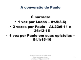 A conversão de Paulo
É narrada:
• 1 vez por Lucas – At.9:3-6;
• 2 vezes por Paulo – At.22:6-11 e
26:12-15
• 1 vez por Paulo em suas epístolas –
Gl.1:15-16
11
Teologia Bíblica do AT e NT - Prof.
João Rodrigues - Email:
prrodrigues19@yahoo.com.br
 