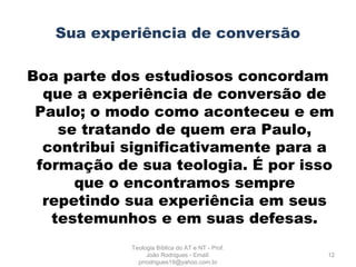 Sua experiência de conversão
Boa parte dos estudiosos concordam
que a experiência de conversão de
Paulo; o modo como aconteceu e em
se tratando de quem era Paulo,
contribui significativamente para a
formação de sua teologia. É por isso
que o encontramos sempre
repetindo sua experiência em seus
testemunhos e em suas defesas.
12
Teologia Bíblica do AT e NT - Prof.
João Rodrigues - Email:
prrodrigues19@yahoo.com.br
 
