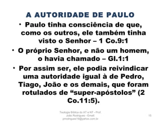 A AUTORIDADE DE PAULO
• Paulo tinha consciência de que,
como os outros, ele também tinha
visto o Senhor – 1 Co.9:1
• O próprio Senhor, e não um homem,
o havia chamado – Gl.1:1
• Por assim ser, ele podia reivindicar
uma autoridade igual à de Pedro,
Tiago, João e os demais, que foram
rotulados de “super-apóstolos” (2
Co.11:5).
15
Teologia Bíblica do AT e NT - Prof.
João Rodrigues - Email:
prrodrigues19@yahoo.com.br
 