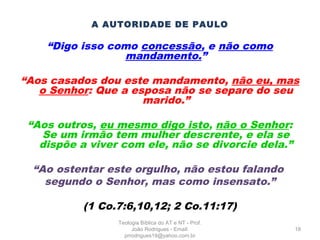 A AUTORIDADE DE PAULO
“Digo isso como concessão, e não como
mandamento.”
“Aos casados dou este mandamento, não eu, mas
o Senhor: Que a esposa não se separe do seu
marido.”
“Aos outros, eu mesmo digo isto, não o Senhor:
Se um irmão tem mulher descrente, e ela se
dispõe a viver com ele, não se divorcie dela.”
“Ao ostentar este orgulho, não estou falando
segundo o Senhor, mas como insensato.”
(1 Co.7:6,10,12; 2 Co.11:17)
18
Teologia Bíblica do AT e NT - Prof.
João Rodrigues - Email:
prrodrigues19@yahoo.com.br
 