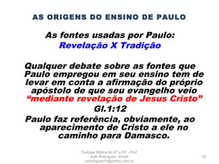 AS ORIGENS DO ENSINO DE PAULO
As fontes usadas por Paulo:
Revelação X Tradição
Qualquer debate sobre as fontes que
Paulo empregou em seu ensino tem de
levar em conta a afirmação do próprio
apóstolo de que seu evangelho veio
“mediante revelação de Jesus Cristo”
Gl.1:12
Paulo faz referência, obviamente, ao
aparecimento de Cristo a ele no
caminho para Damasco.
19
Teologia Bíblica do AT e NT - Prof.
João Rodrigues - Email:
prrodrigues19@yahoo.com.br
 