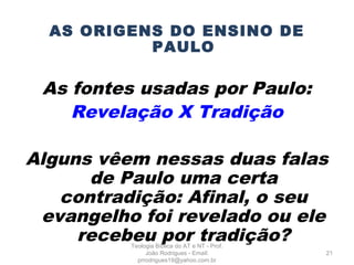 AS ORIGENS DO ENSINO DE
PAULO
As fontes usadas por Paulo:
Revelação X Tradição
Alguns vêem nessas duas falas
de Paulo uma certa
contradição: Afinal, o seu
evangelho foi revelado ou ele
recebeu por tradição?
21
Teologia Bíblica do AT e NT - Prof.
João Rodrigues - Email:
prrodrigues19@yahoo.com.br
 