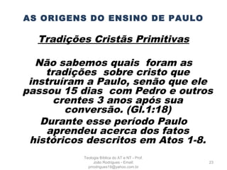 AS ORIGENS DO ENSINO DE PAULO
Tradições Cristãs Primitivas
Não sabemos quais foram as
tradições sobre cristo que
instruíram a Paulo, senão que ele
passou 15 dias com Pedro e outros
crentes 3 anos após sua
conversão. (Gl.1:18)
Durante esse período Paulo
aprendeu acerca dos fatos
históricos descritos em Atos 1-8.
23
Teologia Bíblica do AT e NT - Prof.
João Rodrigues - Email:
prrodrigues19@yahoo.com.br
 