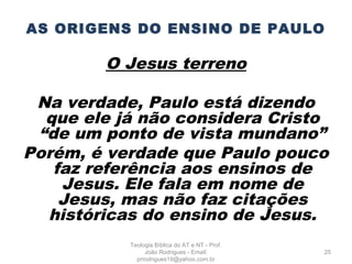 AS ORIGENS DO ENSINO DE PAULO
O Jesus terreno
Na verdade, Paulo está dizendo
que ele já não considera Cristo
“de um ponto de vista mundano”
Porém, é verdade que Paulo pouco
faz referência aos ensinos de
Jesus. Ele fala em nome de
Jesus, mas não faz citações
históricas do ensino de Jesus.
25
Teologia Bíblica do AT e NT - Prof.
João Rodrigues - Email:
prrodrigues19@yahoo.com.br
 