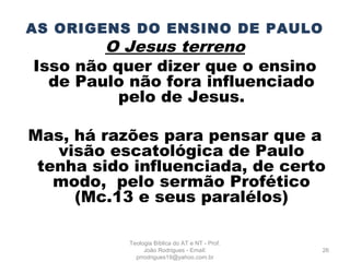AS ORIGENS DO ENSINO DE PAULO
O Jesus terreno
Isso não quer dizer que o ensino
de Paulo não fora influenciado
pelo de Jesus.
Mas, há razões para pensar que a
visão escatológica de Paulo
tenha sido influenciada, de certo
modo, pelo sermão Profético
(Mc.13 e seus paralélos)
26
Teologia Bíblica do AT e NT - Prof.
João Rodrigues - Email:
prrodrigues19@yahoo.com.br
 