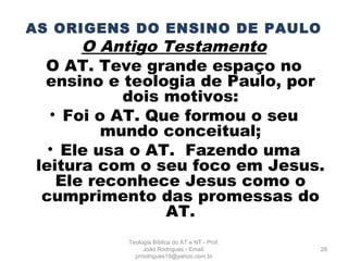 AS ORIGENS DO ENSINO DE PAULO
O Antigo Testamento
O AT. Teve grande espaço no
ensino e teologia de Paulo, por
dois motivos:
• Foi o AT. Que formou o seu
mundo conceitual;
• Ele usa o AT. Fazendo uma
leitura com o seu foco em Jesus.
Ele reconhece Jesus como o
cumprimento das promessas do
AT.
28
Teologia Bíblica do AT e NT - Prof.
João Rodrigues - Email:
prrodrigues19@yahoo.com.br
 