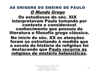 AS ORIGENS DO ENSINO DE PAULO
O Mundo Grego
Os estudiosos do séc. XIX
interpretavam Paulo tomando por
contexto o considerável
conhecimento que possuía da
literatura e filosofia grega clássica.
No início do séc. XX as atenções
foram se estreitando à medida que
a escola da história da religiões foi
destacando que Paulo recorria às
religiões de mistério helenísticas.
29
Teologia Bíblica do AT e NT - Prof.
João Rodrigues - Email:
prrodrigues19@yahoo.com.br
 