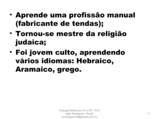 • Aprende uma profissão manual
(fabricante de tendas);
• Tornou-se mestre da religião
judaica;
• Foi jovem culto, aprendendo
vários idiomas: Hebraico,
Aramaico, grego.
3
Teologia Bíblica do AT e NT - Prof.
João Rodrigues - Email:
prrodrigues19@yahoo.com.br
 