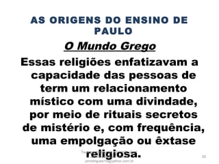 AS ORIGENS DO ENSINO DE
PAULO
O Mundo Grego
Essas religiões enfatizavam a
capacidade das pessoas de
term um relacionamento
místico com uma divindade,
por meio de rituais secretos
de mistério e, com frequência,
uma empolgação ou êxtase
religiosa. 30
Teologia Bíblica do AT e NT - Prof.
João Rodrigues - Email:
prrodrigues19@yahoo.com.br
 